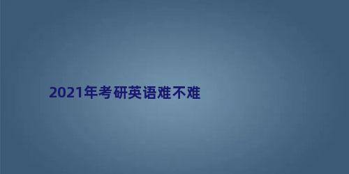 2021年考研英语难不难