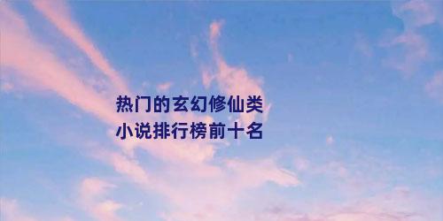 热门的玄幻修仙类小说排行榜前十名